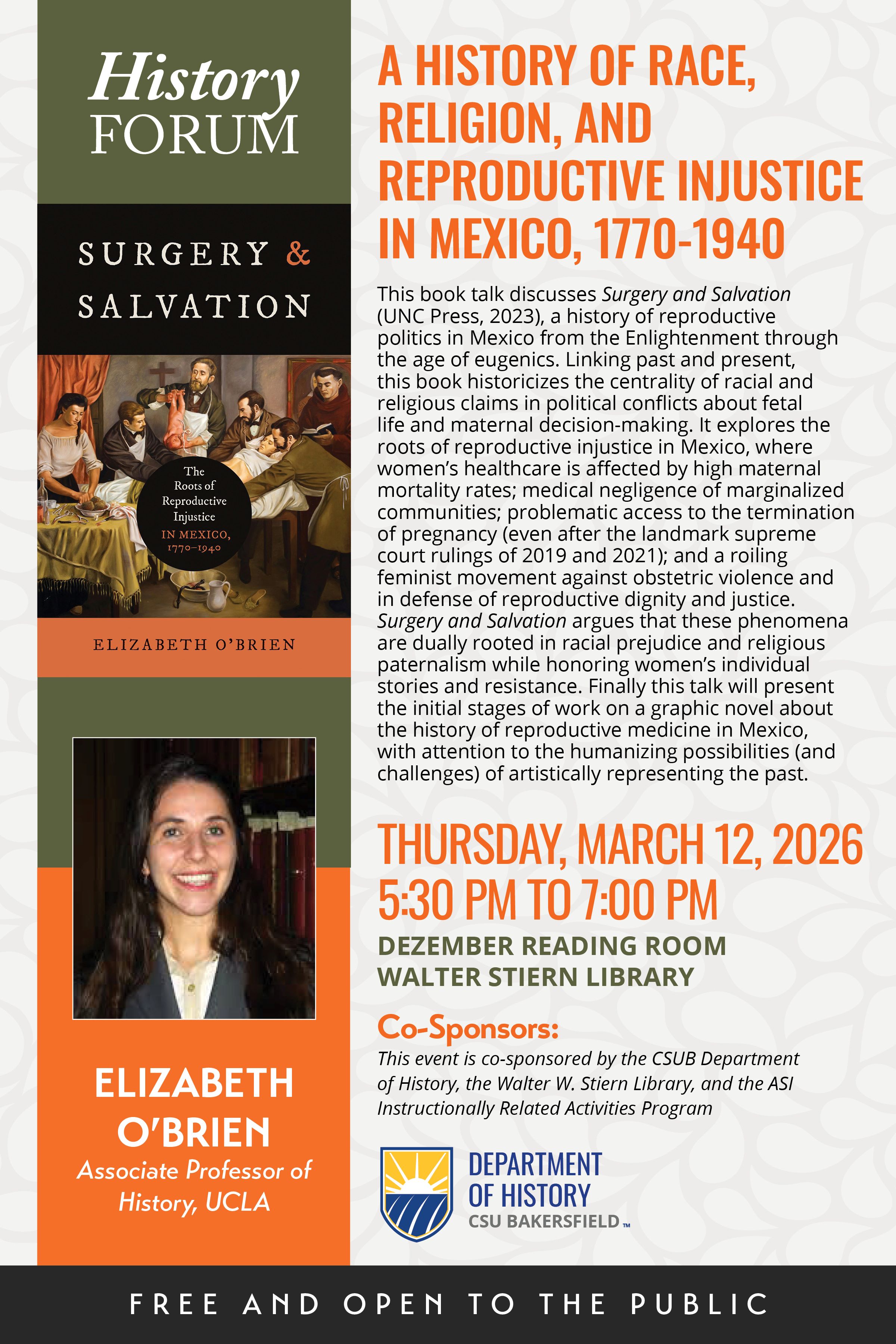 Flyer for a History Forum book talk featuring Elizabeth O’Brien, Associate Professor of History at UCLA. The talk is titled “A History of Race, Religion, and Reproductive Injustice in Mexico, 1770–1940.” It discusses her book Surgery and Salvation (UNC Press, 2023), which examines reproductive politics in Mexico from the Enlightenment through the age of eugenics, linking racial prejudice and religious paternalism to maternal health, abortion access, and feminist resistance movements.  Event details: Thursday, March 12, 2026, from 5:30 PM to 7:00 PM in the Dezember Reading Room at Walter Stiern Library. The event is free and open to the public.  Co-sponsors include the CSUB Department of History, Walter W. Stiern Library, and the ASI Instructionally Related Activities Program. The flyer features the book cover artwork, a portrait of Elizabeth O’Brien, and CSUB Department of History branding.